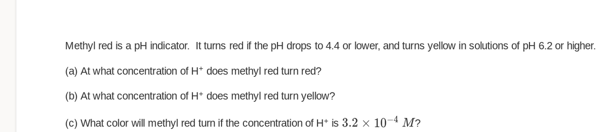 Methyl red is a pH indicator. It turns red if the pH drops to 4.4 or lower, and turns yellow in solutions of pH 6.2 or higher.
(a) At what concentration of H* does methyl red turn red?
(b) At what concentration of H+ does methyl red turn yellow?
(c) What color will methyl red turn if the concentration of H+ is 3.2 × 10-4 M?