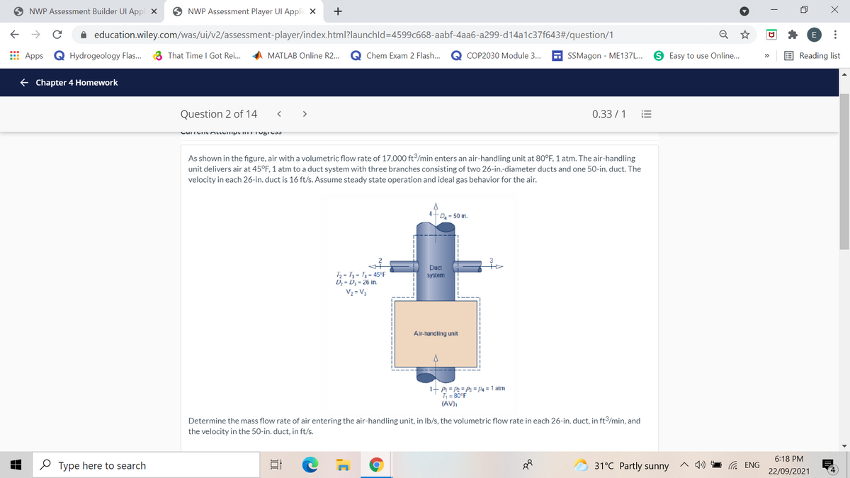 O NWP Assessment Builder UI Appl X
O NWP Assessment Player UI Appli X
+
->
A education.wiley.com/was/ui/v2/assessment-player/index.html?launchld=4599c668-aabf-4aa6-a299-d14a1c37f643#/question/1
E
E Apps
Q Hydrogeology Flas...
3 That Time I Got Rei...
MATLAB Online R2..
Chem Exam 2 Flash...
COP2030 Module 3..
6 SSMagon - ME137L...
S Easy to use Online...
E Reading list
>>
e Chapter 4 Homework
Question 2 of 14
0.33 / 1
>
As shown in the figure, air with a volumetric flow rate of 17,000 ft/min enters an air-handling unit at 80°F, 1 atm. The air-handling
unit delivers air at 45°F, 1 atm to a duct system with three branches consisting of two 26-in.-diameter ducts and one 50-in. duct. The
velocity in each 26-in. duct is 16 ft/s. Assume steady state operation and ideal gas behavior for the air.
D4 = 50 in.
Duct
T2 = T3 = T, = 45°F
D; = D; = 26 in.
Vz = V3
system
Air-handling unit
1- Pi = P2 = P3 = P4 = 1 atm
T = 80°F
(AV),
Determine the mass flow rate of air entering the air-handling unit, in Ib/s, the volumetric flow rate in each 26-in. duct, in ft/min, and
the velocity in the 50-in. duct, in ft/s.
6:18 PM
O Type here to search
31°C Partly sunny
22/09/2021
D
