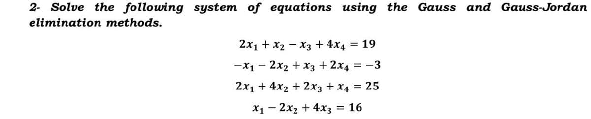 2- Solve the following system of equations using the Gauss and Gauss-Jordan
elimination methods.
2x1 + x2 - x3 + 4x4 = 19
-x1 - 2x2 + x3 + 2x4 = -3
2x1 + 4x2 + 2x3 + x4 = 25
X1 - 2x2 + 4x3 = 16
