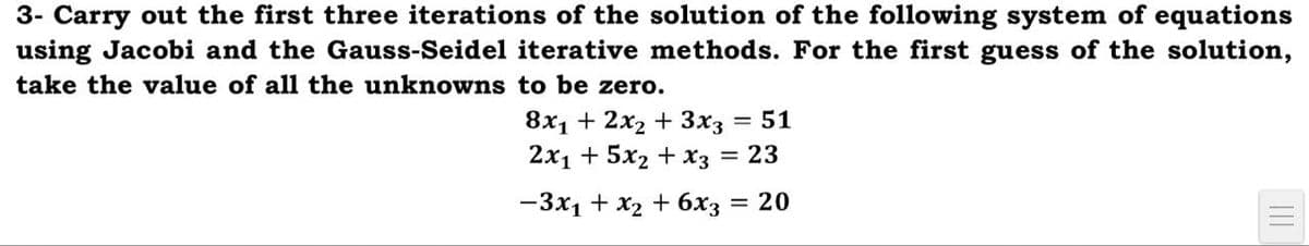 3- Carry out the first three iterations of the solution of the following system of equations
using Jacobi and the Gauss-Seidel iterative methods. For the first guess of the solution,
take the value of all the unknowns to be zero.
8х1 + 2х2 + 3хз — 51
2x1 + 5x2 + x3
= 23
—Зх1 + х2 + бх; —D 20
%3D
