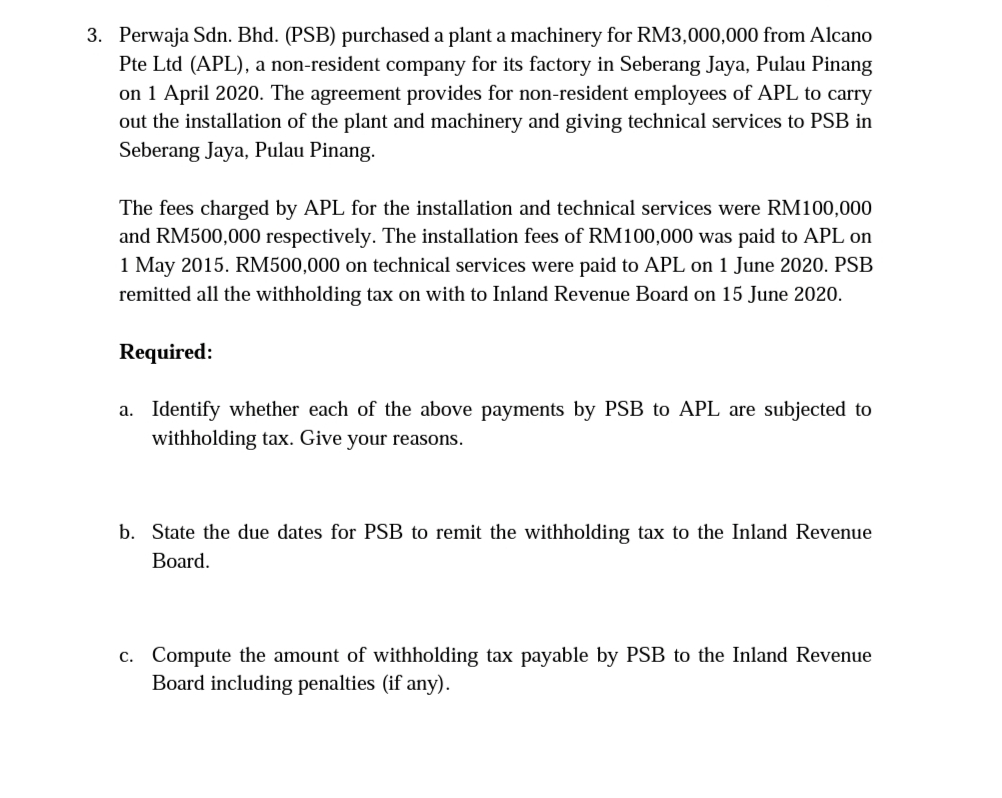 3. Perwaja Sdn. Bhd. (PSB) purchased a plant a machinery for RM3,000,000 from Alcano
Pte Ltd (APL), a non-resident company for its factory in Seberang Jaya, Pulau Pinang
on 1 April 2020. The agreement provides for non-resident employees of APL to carry
out the installation of the plant and machinery and giving technical services to PSB in
Seberang Jaya, Pulau Pinang.
The fees charged by APL for the installation and technical services were RM100,000
and RM500,000 respectively. The installation fees of RM100,000 was paid to APL on
1 May 2015. RM500,000 on technical services were paid to APL on 1 June 2020. PSB
remitted all the withholding tax on with to Inland Revenue Board on 15 June 2020.
Required:
a. Identify whether each of the above payments by PSB to APL are subjected to
withholding tax. Give your reasons.
b. State the due dates for PSB to remit the withholding tax to the Inland Revenue
Board.
c. Compute the amount of withholding tax payable by PSB to the Inland Revenue
Board including penalties (if any).
