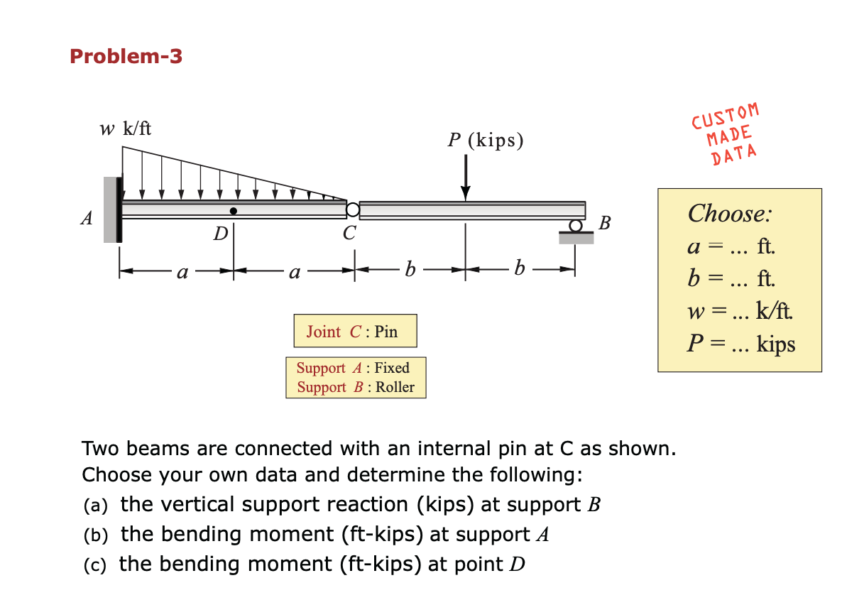 Problem-3
w k/ft
CUSTOM
MADE
DATA
P (kips)
A
Choose:
В
a =
ft.
...
a
b =... ft.
Joint C: Pin
w =... k/ft
P ... kips
Support A: Fixed
Support B : Roller
Two beams are connected with an internal pin at C as shown.
Choose your own data and determine the following:
(a) the vertical support reaction (kips) at support B
(b) the bending moment (ft-kips) at support A
(c) the bending moment (ft-kips) at point D
