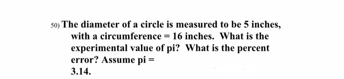 5o) The diameter of a circle is measured to be 5 inches,
with a circumference = 16 inches. What is the
experimental value of pi? What is the percent
error? Assume pi =
3.14.
