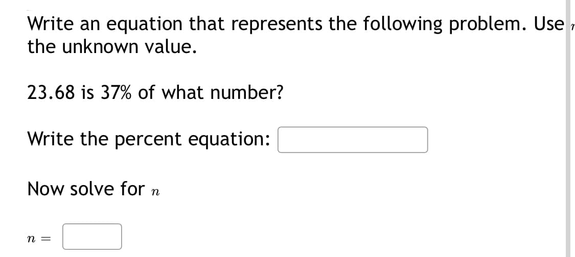 Write an equation that represents the following problem. Use
the unknown value.
23.68 is 37% of what number?
Write the percent equation:
Now solve for
n
