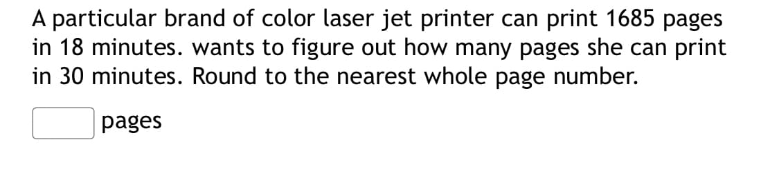 A particular brand of color laser jet printer can print 1685 pages
in 18 minutes. wants to figure out how many pages she can print
in 30 minutes. Round to the nearest whole page number.
pages
