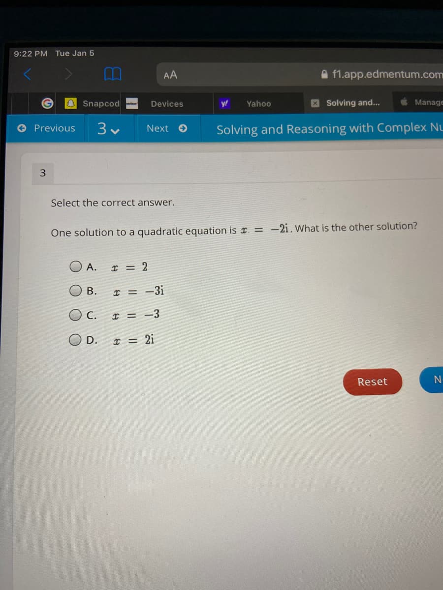 9:22 PM Tue Jan 5
AA
A f1.app.edmentum.com
O Snapcod
y!
Yahoo
XSolving and...
Manage
Devices
O Previous
Solving and Reasoning with Complex Nu
Next
Select the correct answer.
One solution to a quadratic equation is ¤ = -2i.What is the other solution?
А.
I = 2
В.
I = -3i
С.
I = -3
O D. I = 2i
Reset
B.
