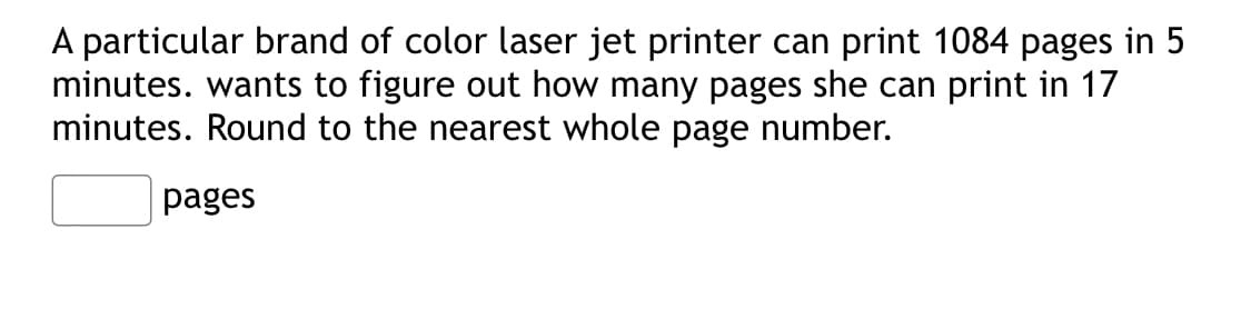 A particular brand of color laser jet printer can print 1084 pages in 5
minutes. wants to figure out how many pages she can print in 17
minutes. Round to the nearest whole page number.
pages
