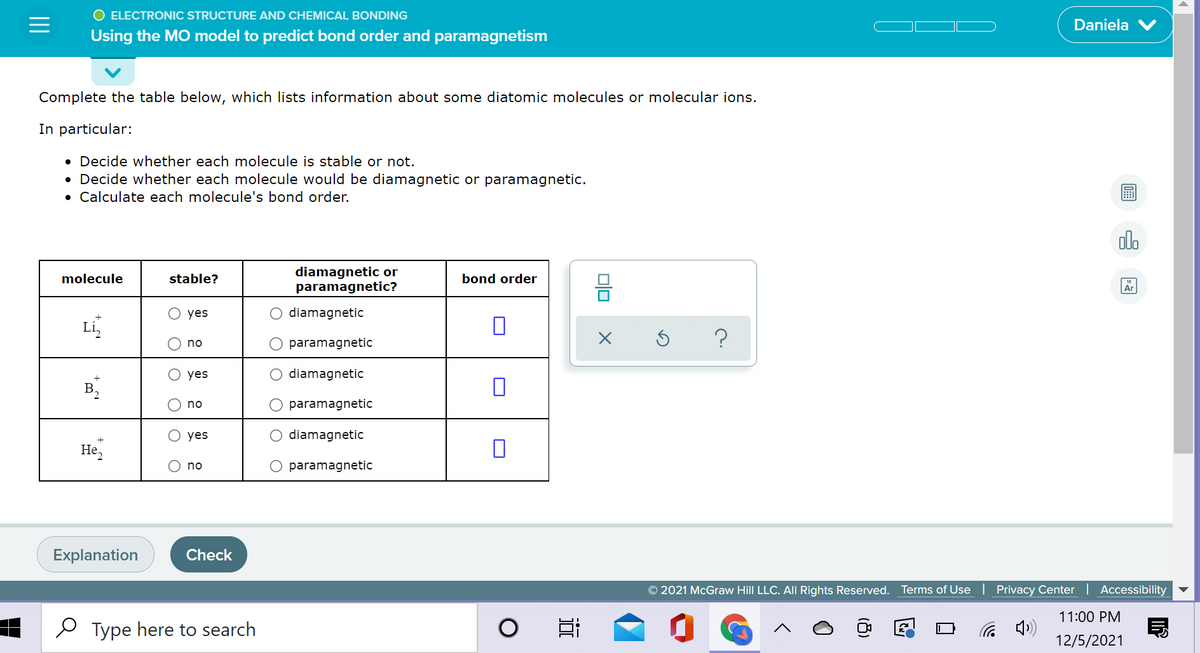 O ELECTRONIC STRUCTURE AND CHEMICAL BONDING
Daniela
Using the MO model to predict bond order and paramagnetism
Complete the table below, which lists information about some diatomic molecules or molecular ions.
In particular:
• Decide whether each molecule is stable or not.
Decide whether each molecule would be diamagnetic or paramagnetic.
• Calculate each molecule's bond order.
ol.
diamagnetic or
paramagnetic?
molecule
stable?
bond order
Ar
yes
diamagnetic
Li,
no
paramagnetic
yes
diamagnetic
no
paramagnetic
yes
diamagnetic
Не,
no
paramagnetic
Explanation
Check
© 2021 McGraw Hill LLC. All Rights Reserved. Terms of Use
Privacy Center | Accessibility
11:00 PM
O Type here to search
a 4)
12/5/2021
(8)
近
