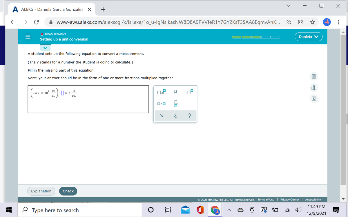 A ALEKS - Daniela Garcia Gonzalez X
+
www-awu.aleks.com/alekscgi/x/Isl.exe/1o_u-lgNslkasNW8D8A9PVVfeR1Y7GY2KsT3SAA8EqmvAn... Q
O MEASUREMENT
Daniela
Setting up a unit conversion
A student sets up the following equation to convert a measurement.
(The ? stands for a number the student is going to calculate.)
Fill in the missing part of this equation.
Note: your answer should be in the form of one or more fractions multiplied together.
olo
(-49 x 10 ) 0=
ug
0= ?
x10
dL
mL
Ar
Explanation
Check
© 2021 McGraw Hill LLC. All Rights Reserved.
Terms of Use | Privacy Center Accessibility
11:49 PM
Type here to search
12/5/2021
미□
