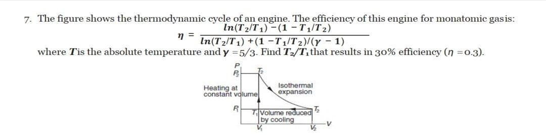 7. The figure shows the thermodynamic cycle of an engine. The efficiency of this engine for monatomic gasis:
In(T2/T1) -(1 - T1/T2)
In(T2/T1) +(1 -T1/T2)/(y - 1)
where Tis the absolute temperature and y = 5/3. Find T2/T,that results in 30% efficiency (n =0.3).
Heating at
constant volume
Isothermal
expansion
TVolume reduced
by cooling
V,
