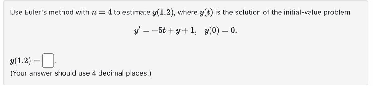 Use Euler's method with n = 4 to estimate y(1.2), where y(t) is the solution of the initial-value problem
_y¹ = −5t+y+1, y(0) = 0.
y(1.2) =
(Your answer should use 4 decimal places.)