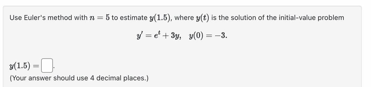 Use Euler's method with n = 5 to estimate y(1.5), where y(t) is the solution of the initial-value problem
y' = e² + 3y, y(0) = −3.
y(1.5) =
(Your answer should use 4 decimal places.)