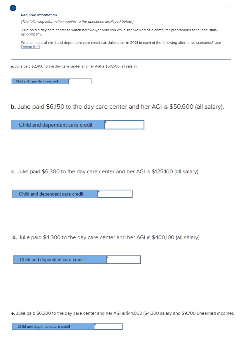 !
Required information
[The following information applies to the questions displayed below.]
Julie paid a day care center to watch her two-year-old son while she worked as a computer programmer for a local start-
up company.
What amount of child and dependent care credit can Julie claim in 2021 in each of the following alternative scenarios? Use
Exhibit 8-10
a. Julie paid $2,460 to the day care center and her AGI is $50,600 (all salary).
Child and dependent care credit
b. Julie paid $6,150 to the day care center and her AGI is $50,600 (all salary).
Child and dependent care credit
c. Julie paid $6,300 to the day care center and her AGI is $125,100 (all salary).
Child and dependent care credit
d. Julie paid $4,300 to the day care center and her AGI is $400,100 (all salary).
Child and dependent care credit
e. Julie paid $6,300 to the day care center and her AGI is $14,000 ($4,300 salary and $9,700 unearned income).
Child and dependent care credit