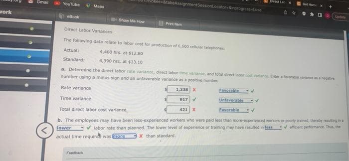 work
Gmail
YouTube
Maps
eBook
Direct Labor Variances
The following data relate to labor cost for production of 6,600 cellular telephones:
4,460 hrs. at $12.80
4,390 hrs. at $13.10
Feedback
der=&takeAssignmentSessionLocator &inprogress-false
Show Me How
Print
Favorable
✓
Direct La
✓
X
Actual:
Standard:
a. Determine the direct labor rate variance, direct labor time variance, and total direct labor cost variance. Enter a favorable variance as a negative
number using a minus sign and an unfavorable variance as a positive number.
Rate variance
1,338 X
Time variance
917 ✔
Unfavorable
Total direct labor cost variance
421 X
Favorable
V
b. The employees may have been less-experienced workers who were paid less than more-experienced workers or poorly trained, thereby resulting in a
lower ✔labor rate than planned. The lower level of experience or training may have resulted in less ✔efficient performance. Thus, the
actual time require was more X than standard.
Get Hom x
DD
Update