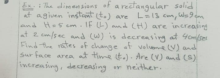 Ex. : The dimensions of a rectangular solid
at agiven instant to) are
L=13 cm, We9 cm
IF L) and (H) are increasing
and H= 5 cm.
at 2 cm/sec and (W) is decreasing at 4cm/ses
Find the rates of change of volume (V) and
Sur face area at time t.). Are (V) and (S)
increasing, decreasing or neither.
