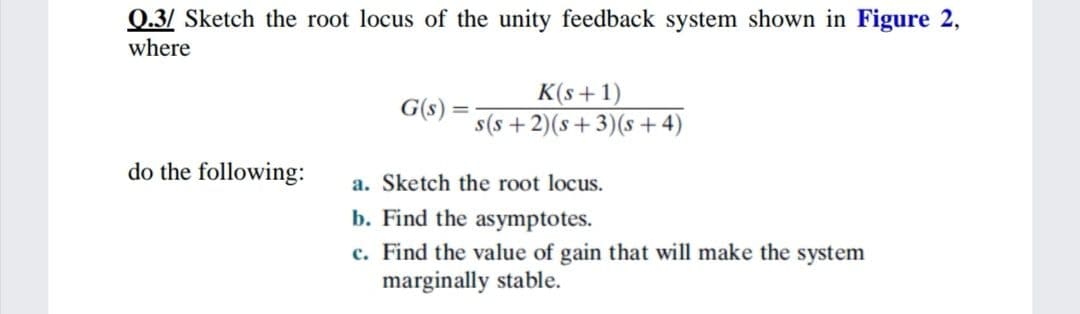 0.3/ Sketch the root locus of the unity feedback system shown in Figure 2,
where
K(s+1)
s(s + 2)(s+3)(s + 4)
G(s):
do the following:
a. Sketch the root locus.
b. Find the asymptotes.
c. Find the value of gain that will make the system
marginally stable.
