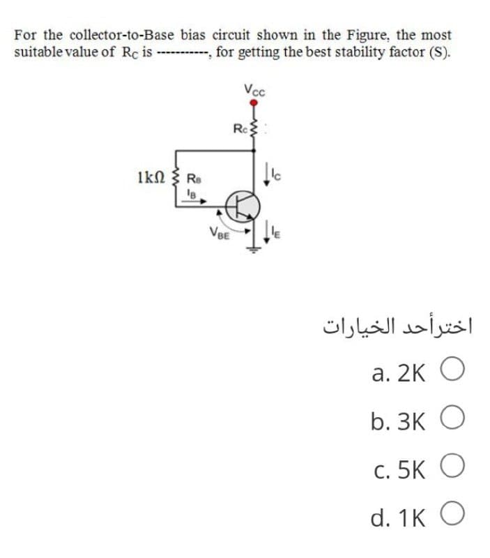 For the collector-to-Base bias circuit shown in the Figure, the most
suitable value of Rc is , for getting the best stability factor (S).
Vcc
Rc
1kN { R.
Ic
VBE
اخترأحد الخيارات
а. 2к О
b. ЗК О
С. 5K O
d. 1K O
