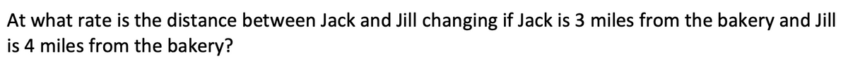 At what rate is the distance between Jack and Jill changing if Jack is 3 miles from the bakery and Jill
is 4 miles from the bakery?
