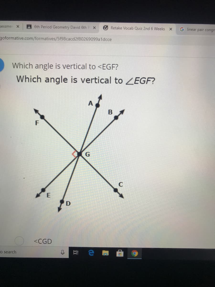 sessmer X
6th Period Geometry David 6th P X
O Retake Vocab Quiz 2nd 6 Weeks X
G linear pair congn
goformative.com/formatives/5f98cacd2f80269099a1dcce
Which angle is vertical to <EGF?
Which angle is vertical to EGF?
<CGD
o search
近
