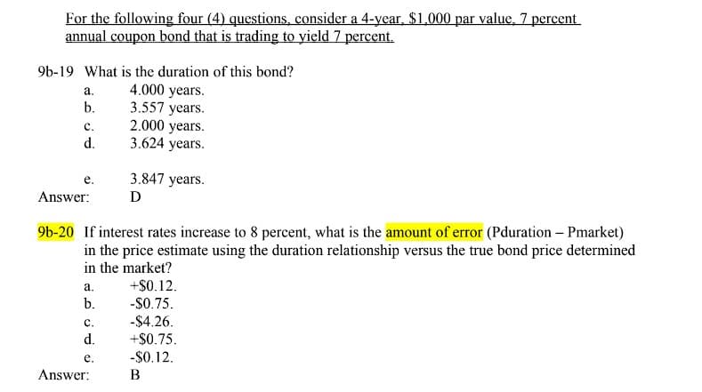 For the following four (4) questions, consider a 4-year, $1,000 par value, 7 percent
annual coupon bond that is trading to yield 7 percent.
9b-19 What is the duration of this bond?
a.
4.000 years.
b.
3.557 years.
C.
2.000 years.
d.
3.624 years.
e.
Answer:
3.847 years.
Ꭰ
9b-20 If interest rates increase to 8 percent, what is the amount of error (Pduration - Pmarket)
in the price estimate using the duration relationship versus the true bond price determined
in the market?
a.
+$0.12.
b.
-$0.75.
C.
-$4.26.
d.
+$0.75.
e.
-$0.12.
B
Answer: