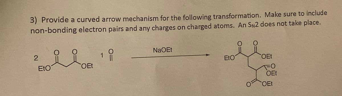 3) Provide a curved arrow mechanism for the following transformation. Make sure to include
non-bonding electron pairs and any charges on charged atoms. An SN2 does not take place.
2
EtO
OEt
1
NaOEt
EtO
OEt
OEt
OEt