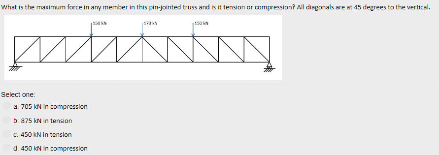 What is the maximum force in any member in this pin-jointed truss and is it tension or compression? All diagonals are at 45 degrees to the vertical.
p
Select one:
a. 705 kN in compression
b. 875 kN in tension
c. 450 kN in tension
d. 450 kN in compression
150 kN
170 kN
150 kN