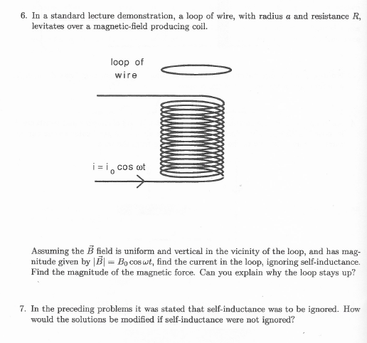 6. In a standard lecture demonstration, a loop of wire, with radius a and resistance R,
levitates over a magnetic-field producing coil.
loop of
wire
i = i, cos ot
Assuming the B field is uniform and vertical in the vicinity of the loop, and has mag-
nitude given by |B| = Bo cos wt, find the current in the loop, ignoring self-inductance.
Find the magnitude of the magnetic force. Can you explain why the loop stays up?
7. In the preceding problems it was stated that self-inductance was to be ignored. How
would the solutions be modified if self-inductance were not ignored?
