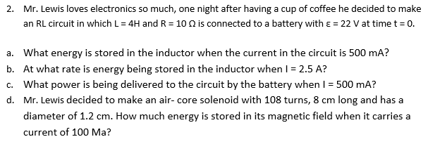 2. Mr. Lewis loves electronics so much, one night after having a cup of coffee he decided to make
an RL circuit in which L= 4H and R = 10 0 is connected to a battery with ɛ = 22 V at time t = o.
a. What energy is stored in the inductor when the current in the circuit is 500 mA?
b. At what rate is energy being stored in the inductor when I = 2.5 A?
What power is being delivered to the circuit by the battery when I = 500 mA?
d. Mr. Lewis decided to make an air- core solenoid with 108 turns, 8 cm long and has a
diameter of 1.2 cm. How much energy is stored in its magnetic field when it carries a
current of 100 Ma?
C.
