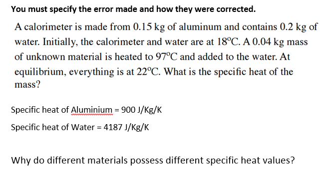 A calorimeter is made from 0.15 kg of aluminum and contains 0.2 kg of
water. Initially, the calorimeter and water are at 18°C. A 0.04 kg mass
of unknown material is heated to 97°C and added to the water. At
equilibrium, everything is at 22°C. What is the specific heat of the
mass?
Specific heat of Aluminium = 900 J/Kg/K
Specific heat of Water = 4187 J/Kg/K
Why do different materials possess different specific heat values?
