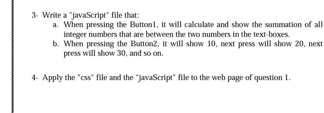 3- Write a "javaScript" file that:
a. When pressing the Button1, it will calculate and show the summation of all
integer numbers that are between the two numbers in the text-boxes.
b. When pressing the Button2, it will show 10, next press will show 20, next
press will show 30, and so on.
4- Apply the "css" file and the "javaScript" file to the web page of question 1.
