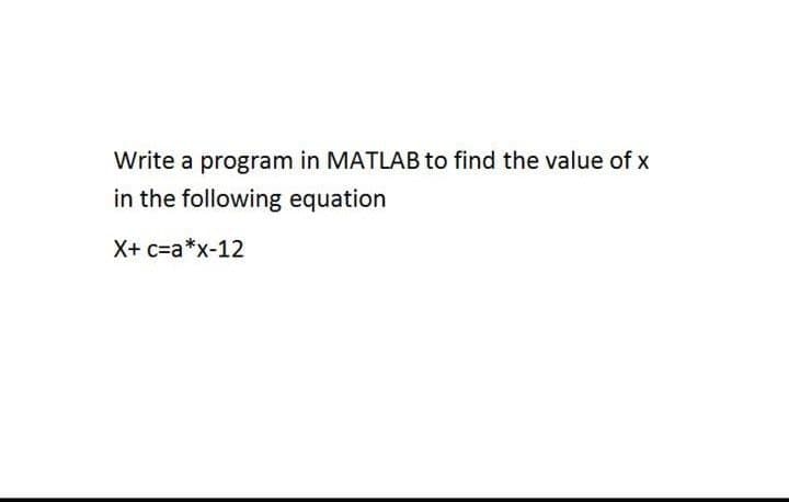 Write a program in MATLAB to find the value of x
in the following equation
X+ c=a*x-12