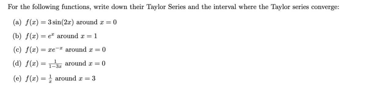 For the following functions, write down their Taylor Series and the interval where the Taylor series converge:
(a) f(x) = 3 sin(2x) around x = 0
(b) f(x) = e around x = 1
(c) f(x) = xe
(d) f(x) = 1-3
(e) f(x) = around x = 3
around x = 0
around x = 0