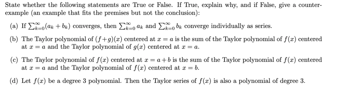 State whether the following statements are True or False. If True, explain why, and if False, give a counter-
example (an example that fits the premises but not the conclusion):
(a) If Σo(ak + bk) converges, then Σoak and Σo be converge individually as series.
(b) The Taylor polynomial of (f+g)(x) centered at x = a is the sum of the Taylor polynomial of f(x) centered
at x = a and the Taylor polynomial of g(x) centered at x = a.
(c) The Taylor polynomial of f(x) centered at x = a+b is the sum of the Taylor polynomial of f(x) centered
at x = a and the Taylor polynomial of f(x) centered at x = b.
(d) Let f(x) be a degree 3 polynomial. Then the Taylor series of f(x) is also a polynomial of degree 3.