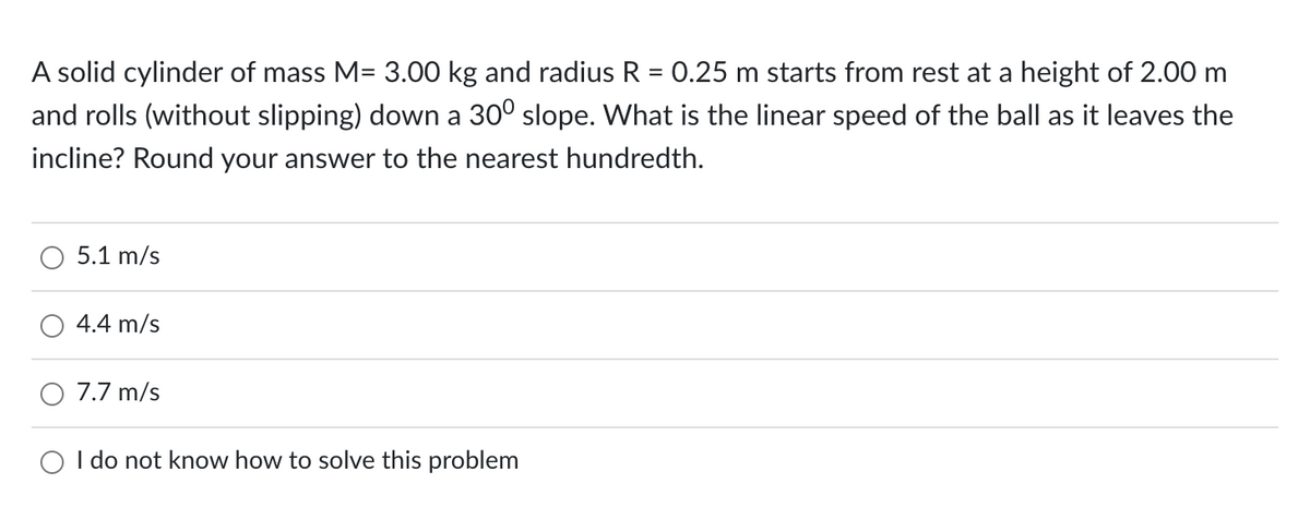 A solid cylinder of mass M= 3.00 kg and radius R = 0.25 m starts from rest at a height of 2.00 m
and rolls (without slipping) down a 30⁰ slope. What is the linear speed of the ball as it leaves the
incline? Round your answer to the nearest hundredth.
5.1 m/s
4.4 m/s
7.7 m/s
O I do not know how to solve this problem