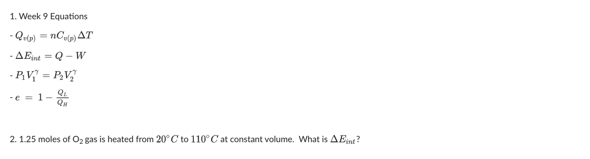 1. Week 9 Equations
- Qv(p) = nCv(p) AT
- AEint
Q-W
=
- P₁V₁ = P₂V₁₂
QL
QH
-e =
2. 1.25 moles of O₂ gas is heated from 20°C to 110°C at constant volume. What is AEint?