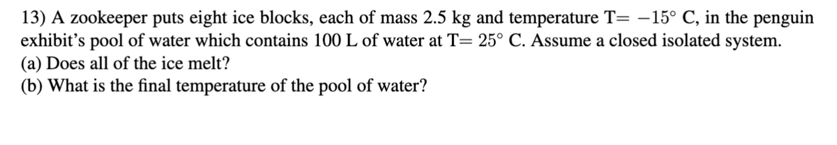 13) A Zookeeper puts eight ice blocks, each of mass 2.5 kg and temperature T= -15° C, in the penguin
exhibit's pool of water which contains 100 L of water at T= 25° C. Assume a closed isolated system.
(a) Does all of the ice melt?
(b) What is the final temperature of the pool of water?