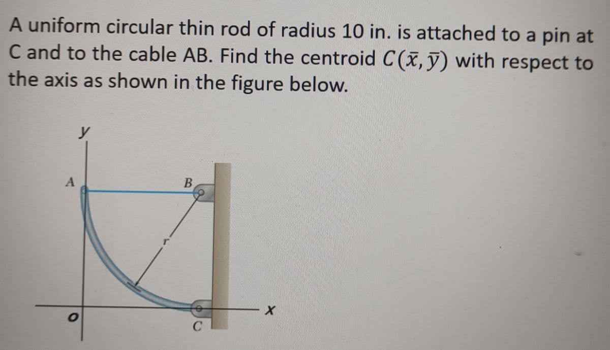 A uniform circular thin rod of radius 10 in. is attached to a pin at
C and to the cable AB. Find the centroid C(x, y) with respect to
the axis as shown in the figure below.
y
B
A
T
o
с
X