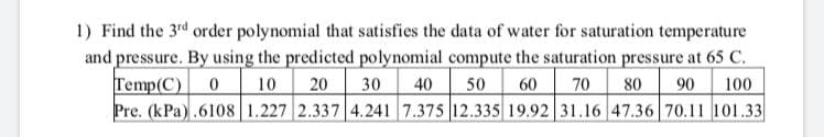 1) Find the 3rd order polynomial that satisfies the data of water for saturation temperature
and pressure. By using the predicted polynomial compute the saturation pressure at 65 C.
Temp(C)
Pre. (kPa).6108 1.227 2.337 4.241 7.375 12.335 19.92 31.16 47.36 70.11 101.33
10
20
30
40
50
60
70
80
90
100
