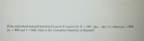If the individual demand function for good X is given by X = 100-2px-4py +1, where px =
PY = $20 and I = $40, what is the cross-price elasticity of demand?
$10,
