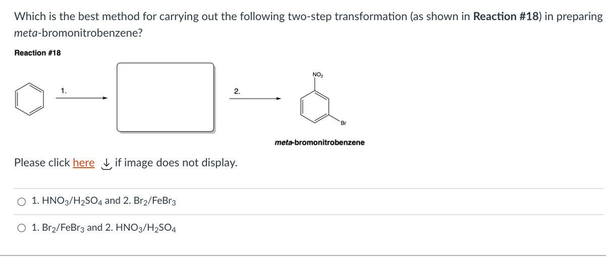 Which is the best method for carrying out the following two-step transformation (as shown in Reaction #18) in preparing
meta-bromonitrobenzene?
Reaction #18
NO2
1.
2.
Br
meta-bromonitrobenzene
Please click here , if image does not display.
O 1. HNO3/H2SO4 and 2. Br2/FeBr3
O 1. Br2/FeBr3 and 2. HNO3/H2SO4
