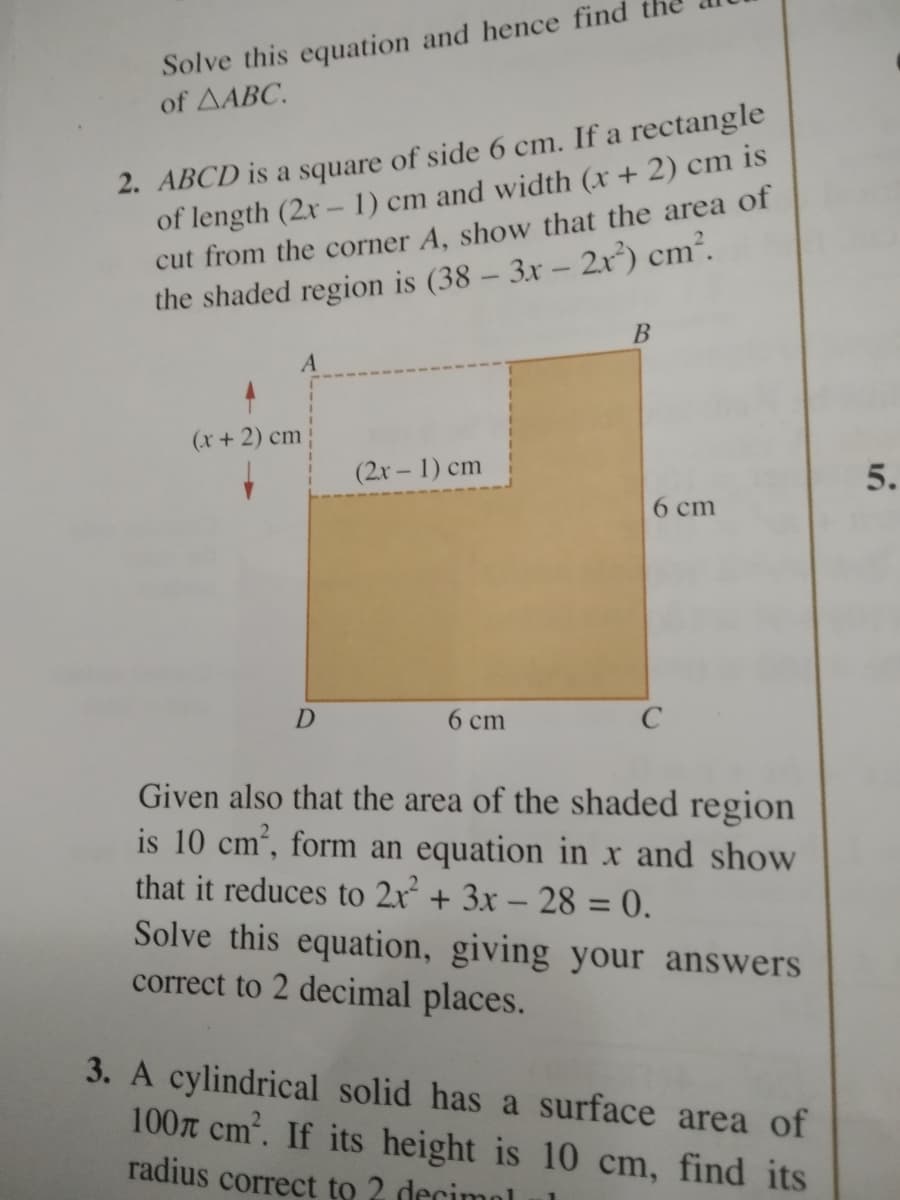 Solve this equation and hence find
of AABC.
2. ABCD is a square of side 6 cm. If a rectangle
of length (2x - 1) cm and width (x+ 2) cm is
cut from the corner A, show that the area of
the shaded region is (38 – 3x – 2r*) cm².
(x+ 2) cm
(2x – 1) cm
5.
6 cm
D
6 cm
C
Given also that the area of the shaded region
is 10 cm, form an equation in x and show
that it reduces to 2x + 3x – 28 = 0.
Solve this equation, giving your answers
correct to 2 decimal places.
-
3. A cylindrical solid has a surface area of
100T cm. If its height is 10 cm, find its
radius correct to 2 decimol
