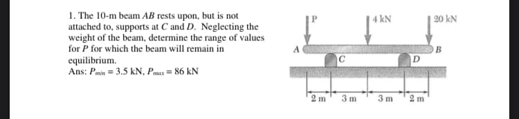 1. The 10-m beam AB rests upon, but is not
attached to, supports at C and D. Neglecting the
weight of the beam, determine the range of values
for P for which the beam will remain in
4 kN
| 20 kN
A
OB
D
equilibrium.
Ans: Pmin = 3.5 kN, Pmax = 86 kN
2 m
3 m
3 m
2 m
