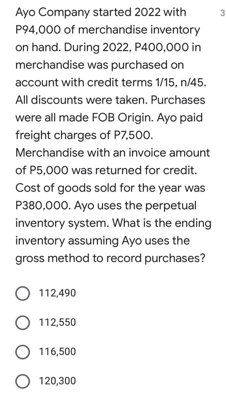 Ayo Company started 2022 with
3
P94,000 of merchandise inventory
on hand. During 2022, P400,000 in
merchandise was purchased on
account with credit terms 1/15, n/45.
All discounts were taken. Purchases
were all made FOB Origin. Ayo paid
freight charges of P7,500.
Merchandise with an invoice amount
of P5,000 was returned for credit.
Cost of goods sold for the year was
P380,000. Ayo uses the perpetual
inventory system. What is the ending
inventory assuming Ayo uses the
gross method to record purchases?
O 112,490
O 112,550
O 116,500
O 120,300
