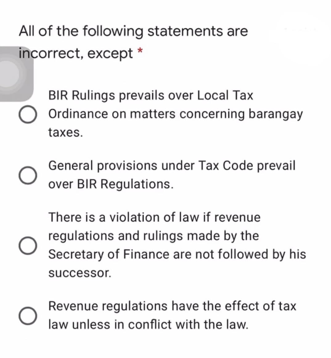 All of the following statements are
incorrect, except
BIR Rulings prevails over Local Tax
Ordinance on matters concerning barangay
taxes.
General provisions under Tax Code prevail
over BIR Regulations.
There is a violation of law if revenue
regulations and rulings made by the
Secretary of Finance are not followed by his
successor.
Revenue regulations have the effect of tax
law unless in conflict with the law.
