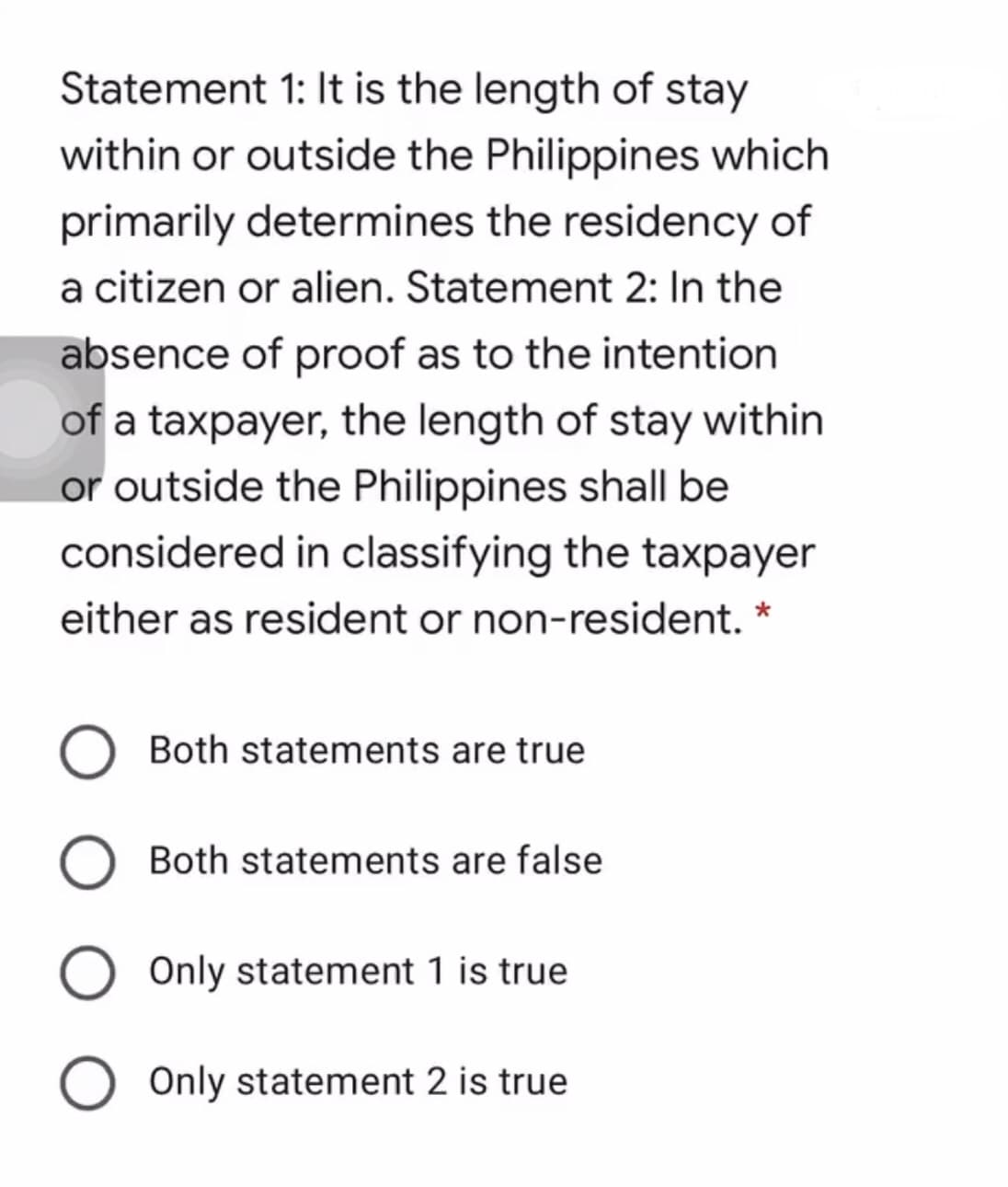 Statement 1: It is the length of stay
within or outside the Philippines which
primarily determines the residency of
a citizen or alien. Statement 2: In the
absence of proof as to the intention
of a taxpayer, the length of stay within
or outside the Philippines shall be
considered in classifying the taxpayer
either as resident or non-resident. *
Both statements are true
Both statements are false
Only statement 1 is true
Only statement 2 is true
