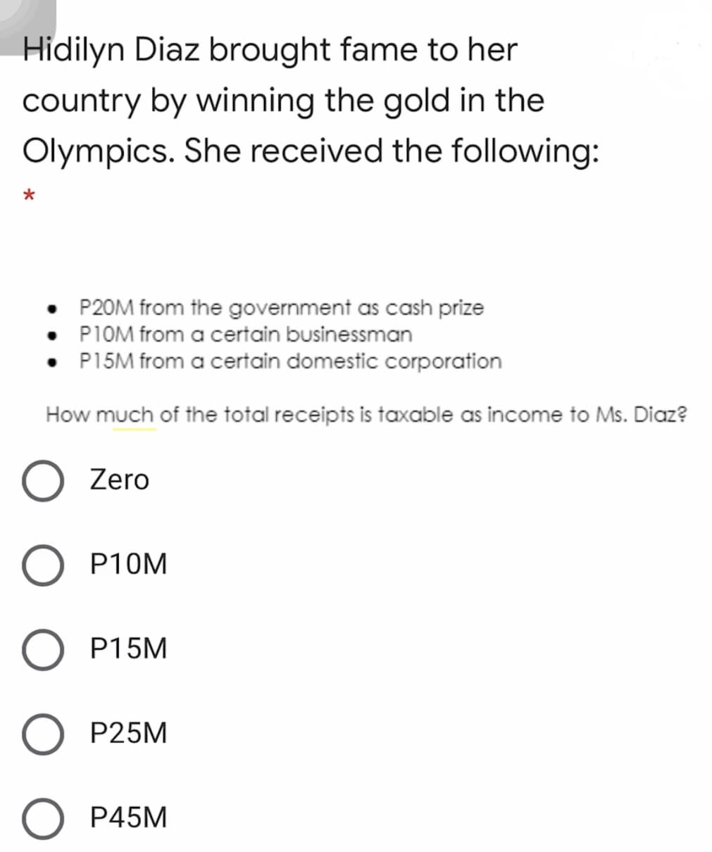 Hidilyn Diaz brought fame to her
country by winning the gold in the
Olympics. She received the following:
*
P20M from the government as cash prize
P1OM from a certain businessman
• P15M from a certain domestic corporation
How much of the total receipts is taxable as income to Ms. Diaz?
Zero
P10M
O P15M
O P25M
P45M
