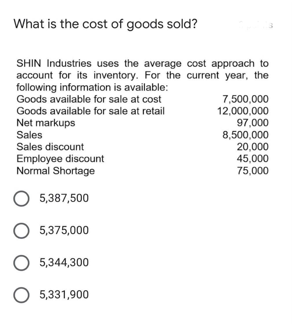 What is the cost of goods sold?
SHIN Industries uses the average cost approach to
account for its inventory. For the current year, the
following information is available:
Goods available for sale at cost
7,500,000
12,000,000
97,000
8,500,000
20,000
45,000
75,000
Goods available for sale at retail
Net markups
Sales
Sales discount
Employee discount
Normal Shortage
5,387,500
5,375,000
O 5,344,300
O 5,331,900
