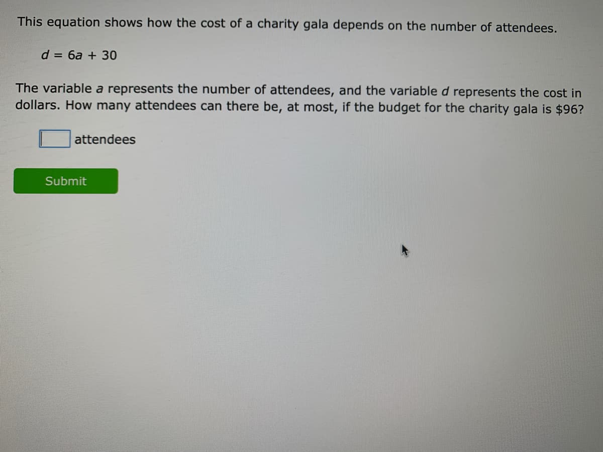 This equation shows how the cost of a charity gala depends on the number of attendees.
d = 6a + 30
The variable a represents the number of attendees, and the variable d represents the cost in
dollars. How many attendees can there be, at most, if the budget for the charity gala is $96?
attendees
Submit
