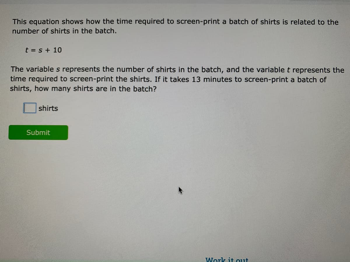 This equation shows how the time required to screen-print a batch of shirts is related to the
number of shirts in the batch.
t = s + 10
The variable s represents the number of shirts in the batch, and the variable t represents the
time required to screen-print the shirts. If it takes 13 minutes to screen-print a batch of
shirts, how many shirts are in the batch?
shirts
Submit
Work it out

