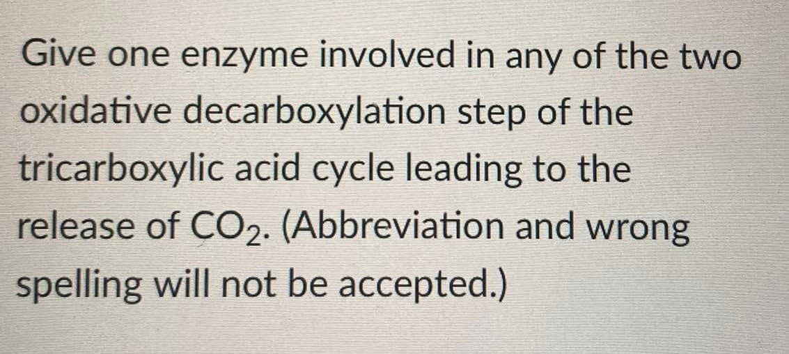 Give one enzyme involved in any of the two
oxidative decarboxylation step of the
tricarboxylic acid cycle leading to the
release of CO2. (Abbreviation and wrong
spelling will not be accepted.)
